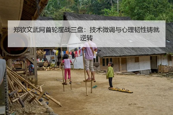 郑钦文武网首轮鏖战三盘：技术微调与心理韧性铸就逆转