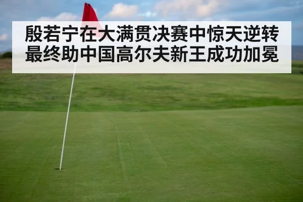 殷若宁在大满贯决赛中惊天逆转 最终助中国高尔夫新王成功加冕