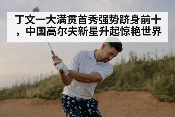 丁文一大满贯首秀强势跻身前十,中国高尔夫新星升起惊艳世界